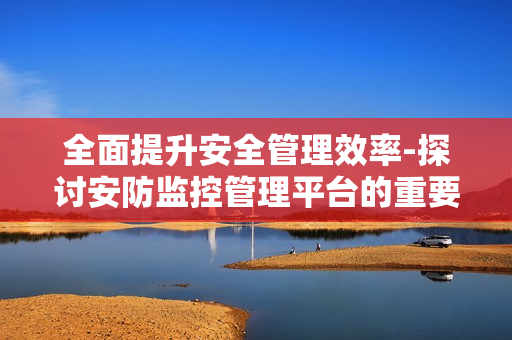 全面提升安全管理效率-探討安防監(jiān)控管理平臺(tái)的重要性