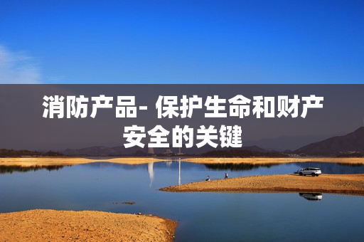 消防產品- 保護生命和財產安全的關鍵