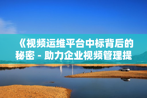 《視頻運維平臺中標背后的秘密 - 助力企業視頻管理提效》