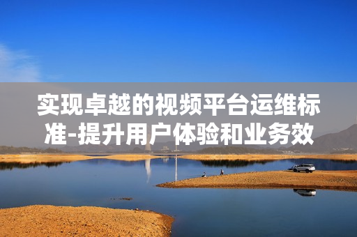 實現卓越的視頻平臺運維標準-提升用戶體驗和業務效率