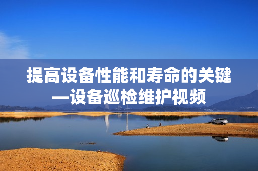 提高設備性能和壽命的關鍵—設備巡檢維護視頻