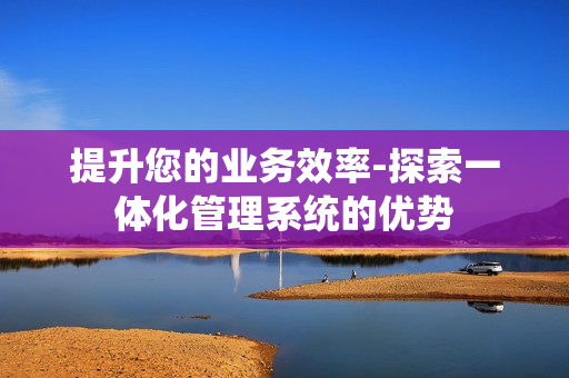 提升您的業務效率-探索一體化管理系統的優勢