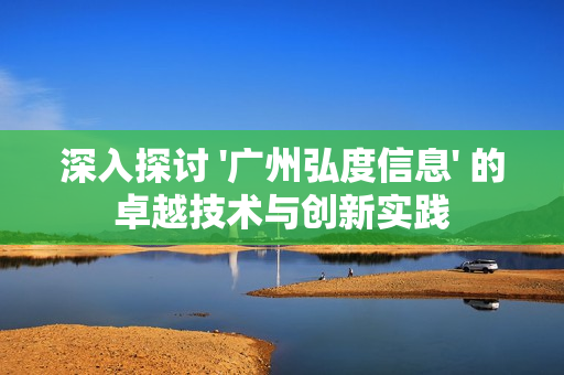 深入探討 '廣州弘度信息' 的卓越技術(shù)與創(chuàng)新實踐