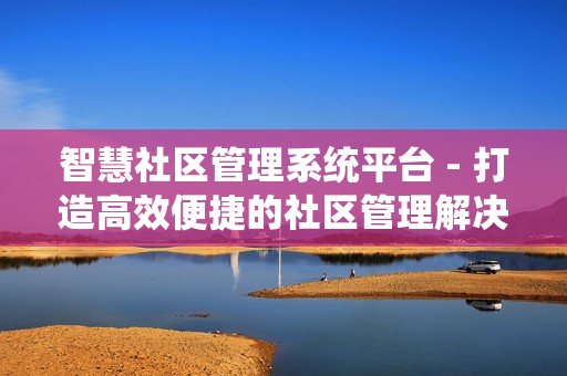 智慧社區管理系統平臺 - 打造高效便捷的社區管理解決方案
