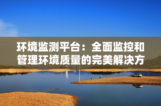 環境監測平臺：全面監控和管理環境質量的完美解決方案