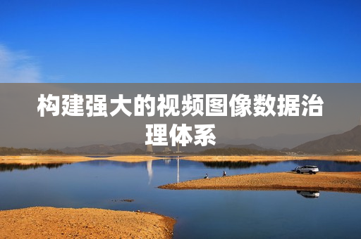 構(gòu)建強(qiáng)大的視頻圖像數(shù)據(jù)治理體系
