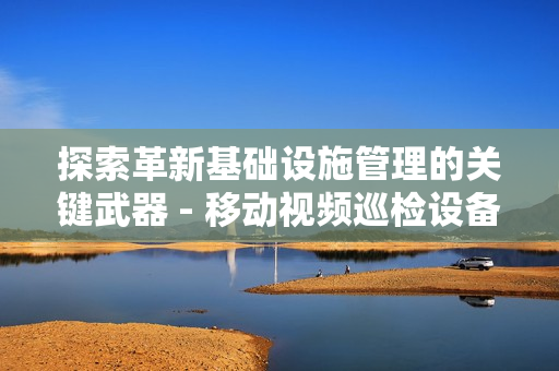 探索革新基礎設施管理的關鍵武器 - 移動視頻巡檢設備