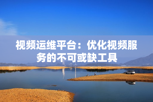 視頻運(yùn)維平臺(tái)：優(yōu)化視頻服務(wù)的不可或缺工具