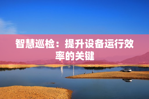 智慧巡檢：提升設備運行效率的關鍵