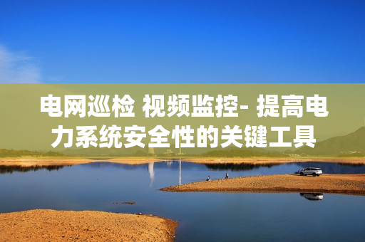 電網巡檢 視頻監控- 提高電力系統安全性的關鍵工具