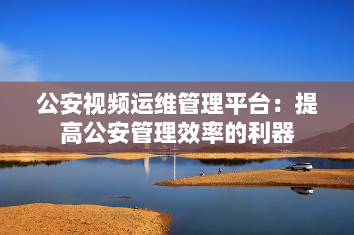 公安視頻運維管理平臺：提高公安管理效率的利器