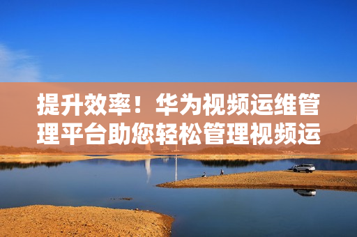 提升效率！華為視頻運(yùn)維管理平臺(tái)助您輕松管理視頻運(yùn)維