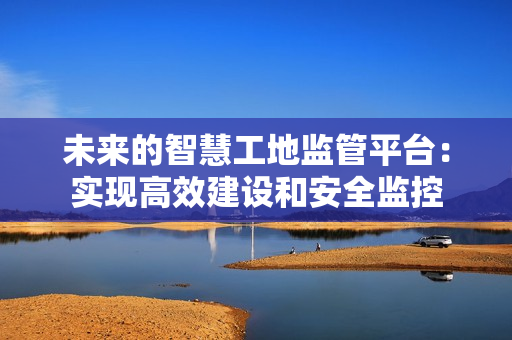 未來的智慧工地監管平臺：實現高效建設和安全監控