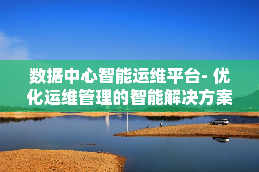 數(shù)據(jù)中心智能運(yùn)維平臺(tái)- 優(yōu)化運(yùn)維管理的智能解決方案