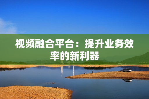 視頻融合平臺：提升業務效率的新利器