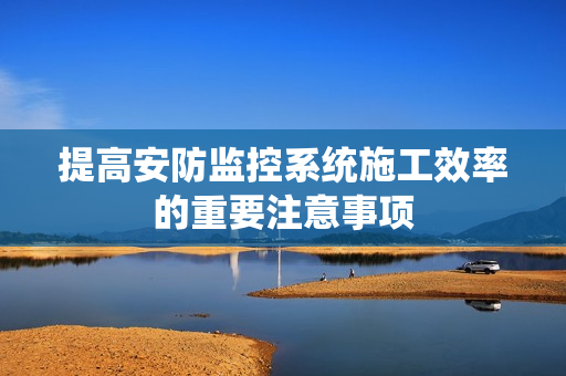 提高安防監控系統施工效率的重要注意事項