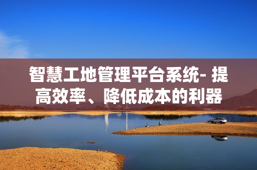 智慧工地管理平臺系統- 提高效率、降低成本的利器