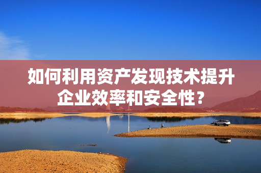 如何利用資產(chǎn)發(fā)現(xiàn)技術(shù)提升企業(yè)效率和安全性？
