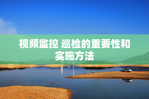 視頻監控 巡檢的重要性和實施方法