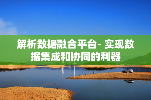 解析數據融合平臺- 實現數據集成和協同的利器