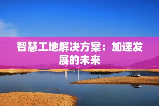 智慧工地解決方案：加速發(fā)展的未來