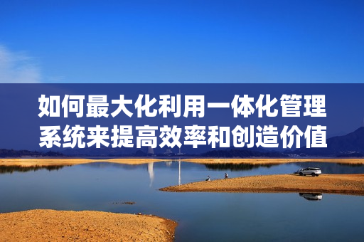 如何最大化利用一體化管理系統(tǒng)來(lái)提高效率和創(chuàng)造價(jià)值？