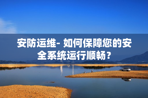 安防運維- 如何保障您的安全系統運行順暢？