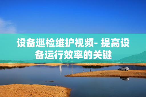 設備巡檢維護視頻- 提高設備運行效率的關鍵