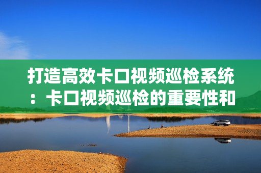 打造高效卡口視頻巡檢系統：卡口視頻巡檢的重要性和最佳實踐