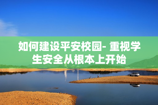 如何建設(shè)平安校園- 重視學(xué)生安全從根本上開始