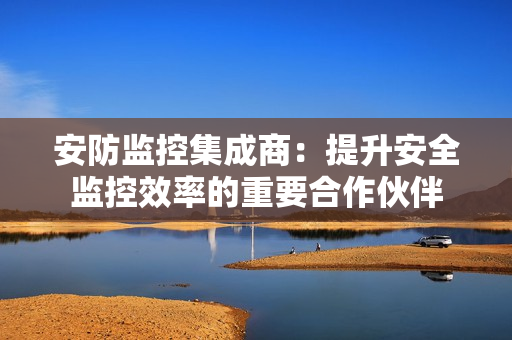 安防監控集成商：提升安全監控效率的重要合作伙伴