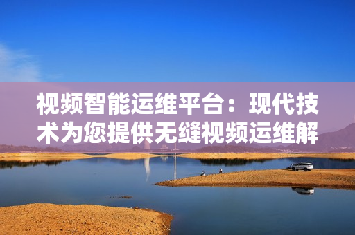視頻智能運(yùn)維平臺：現(xiàn)代技術(shù)為您提供無縫視頻運(yùn)維解決方案