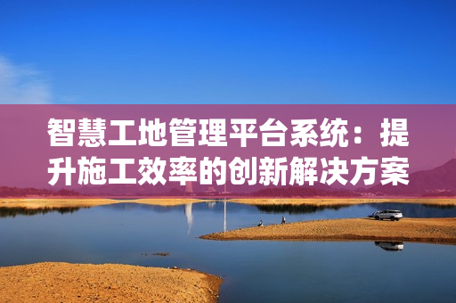 智慧工地管理平臺系統(tǒng)：提升施工效率的創(chuàng)新解決方案