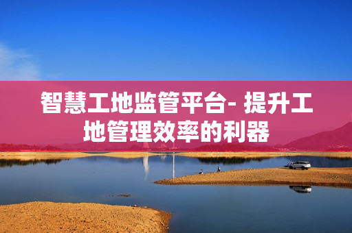 智慧工地監管平臺- 提升工地管理效率的利器