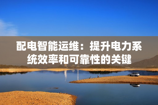 配電智能運維：提升電力系統(tǒng)效率和可靠性的關鍵