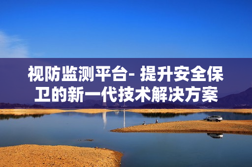 視防監測平臺- 提升安全保衛的新一代技術解決方案