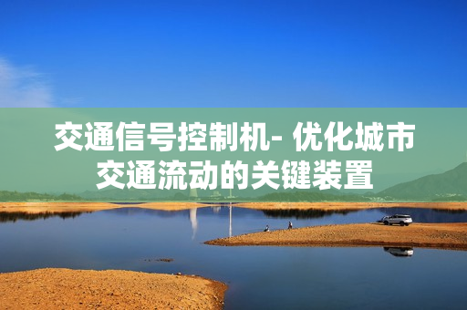 交通信號控制機- 優(yōu)化城市交通流動的關鍵裝置