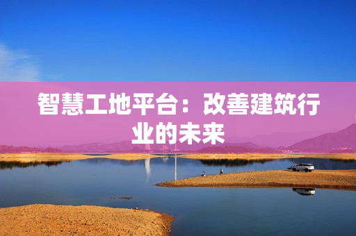 智慧工地平臺：改善建筑行業的未來