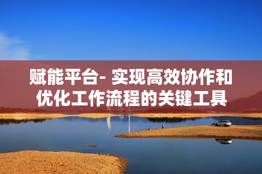 賦能平臺(tái)- 實(shí)現(xiàn)高效協(xié)作和優(yōu)化工作流程的關(guān)鍵工具