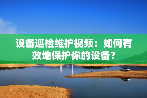 設備巡檢維護視頻：如何有效地保護你的設備？