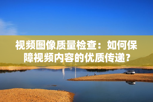 視頻圖像質(zhì)量檢查：如何保障視頻內(nèi)容的優(yōu)質(zhì)傳遞？