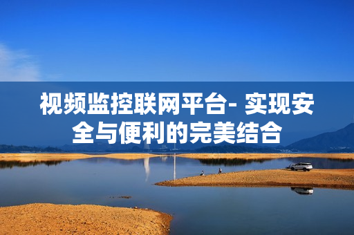 視頻監控聯網平臺- 實現安全與便利的完美結合