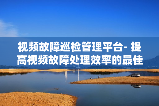 視頻故障巡檢管理平臺- 提高視頻故障處理效率的最佳解決方案