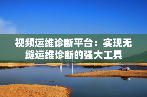 視頻運(yùn)維診斷平臺(tái)：實(shí)現(xiàn)無(wú)縫運(yùn)維診斷的強(qiáng)大工具